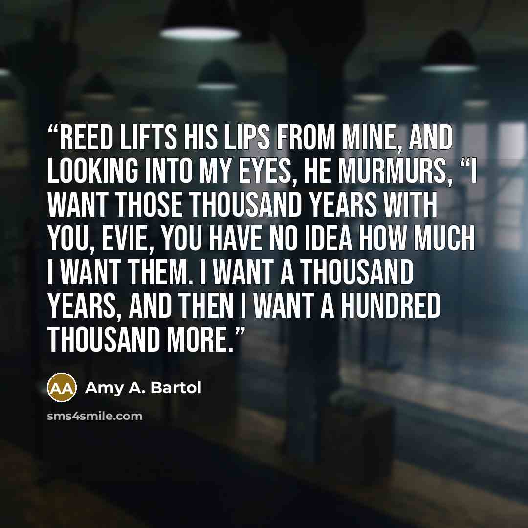 “Reed lifts his lips from mine, and looking into my eyes, he murmurs, “I want those thousand years with you, Evie, you have no idea how much I want them. I want a thousand years, and then I want a hundred thousand more.” quote by Amy A. Bartol