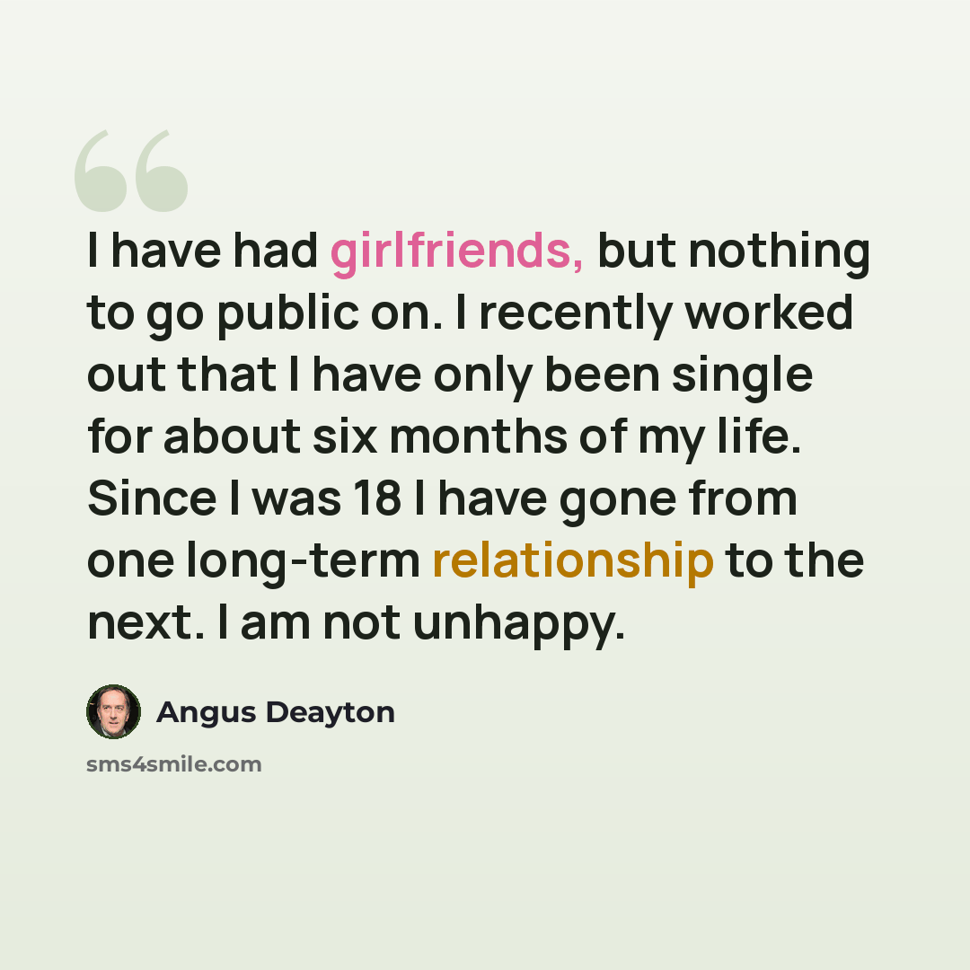 “I have had girlfriends, but nothing to go public on. I recently worked out that I have only been single for about six months of my life. Since I was 18 I have gone from one long-term relationship to the next. I am not unhappy.” quote by Angus Deayton