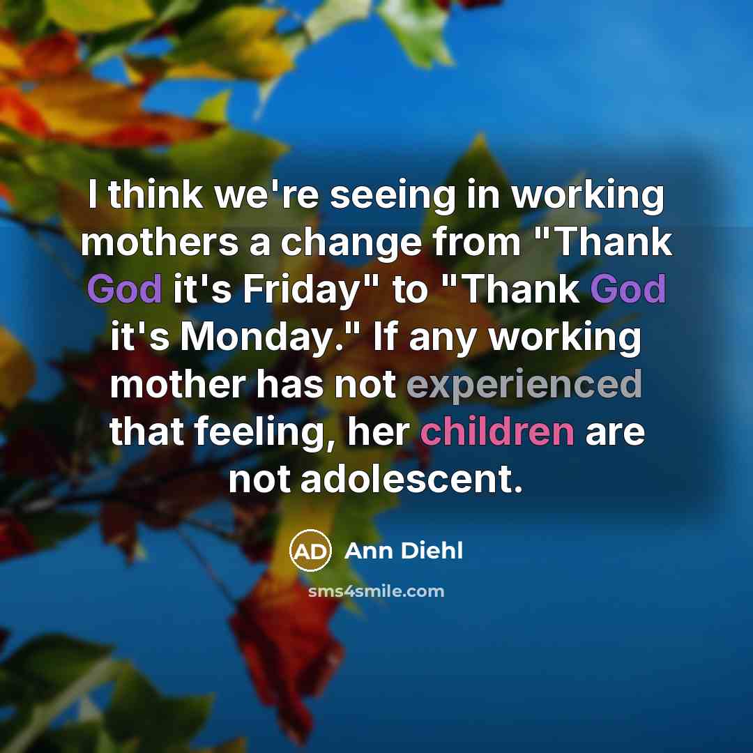 “I think we're seeing in working mothers a change from "Thank God it's Friday" to "Thank God it's Monday." If any working mother has not experienced that feeling, her children are not adolescent.” quote by Ann Diehl