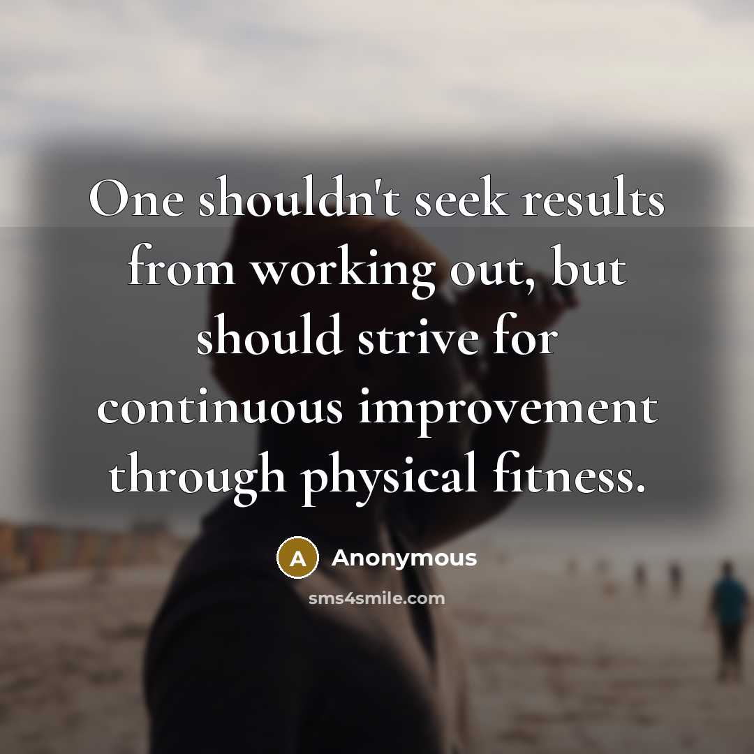 “One shouldn't seek results from working out, but should strive for continuous improvement through physical fitness.” quote by Anonymous