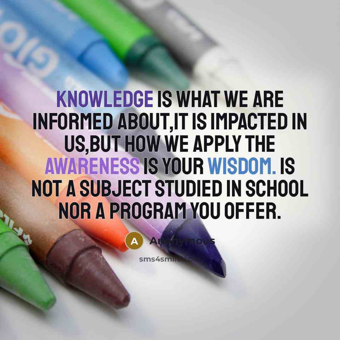 “Knowledge is what we are informed about,it is impacted in us,but how we apply the awareness is your wisdom. is not a subject studied in school nor a program you offer.” quote by Anonymous