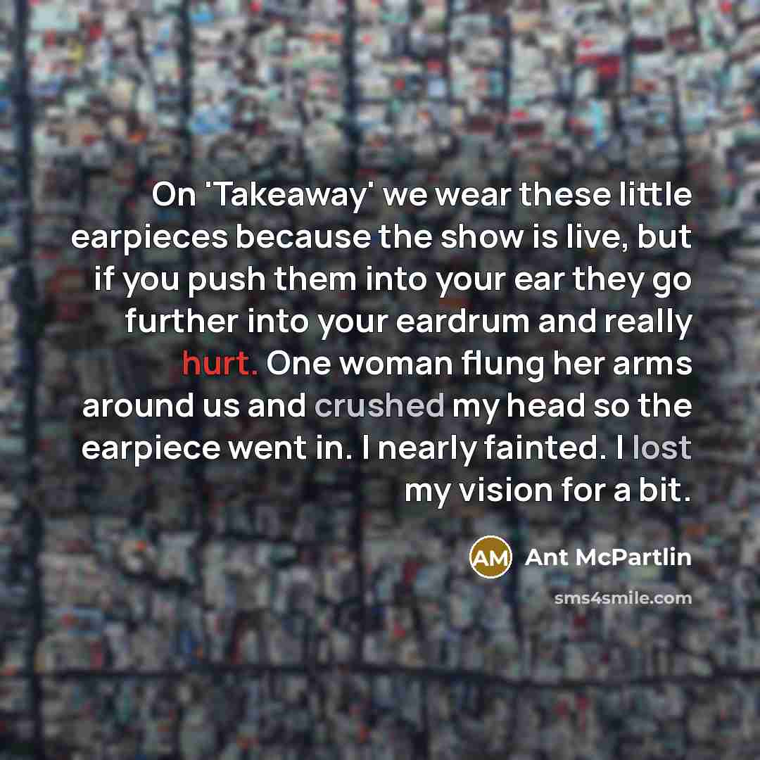 “On 'Takeaway' we wear these little earpieces because the show is live, but if you push them into your ear they go further into your eardrum and really hurt. One woman flung her arms around us and crushed my head so the earpiece went in. I nearly fainted. I lost my vision for a bit.” quote by Ant McPartlin