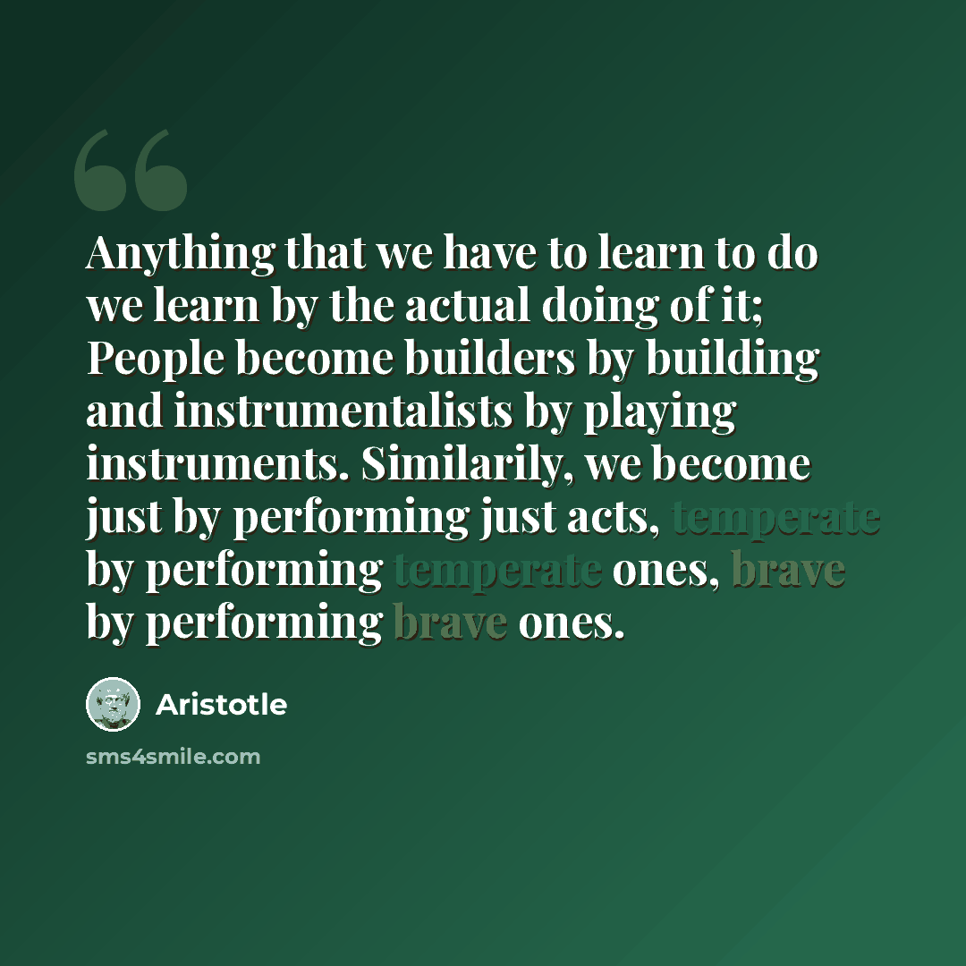 “Anything that we have to learn to do we learn by the actual doing of it; People become builders by building and instrumentalists by playing instruments. Similarily, we become just by performing just acts, temperate by performing temperate ones, brave by performing brave ones.” quote by Aristotle