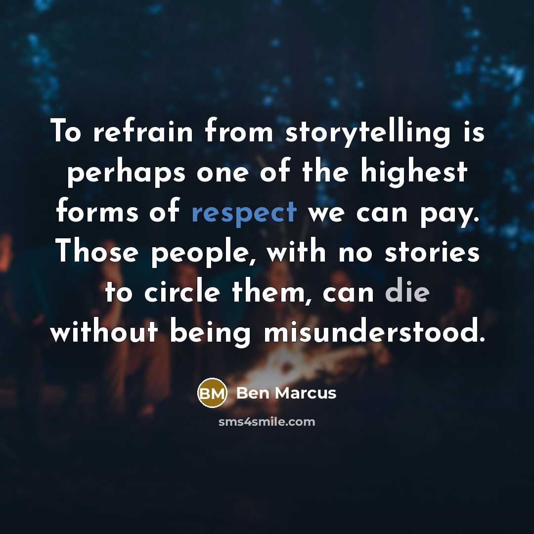 “To refrain from storytelling is perhaps one of the highest forms of respect we can pay. Those people, with no stories to circle them, can die without being misunderstood.” quote by Ben Marcus