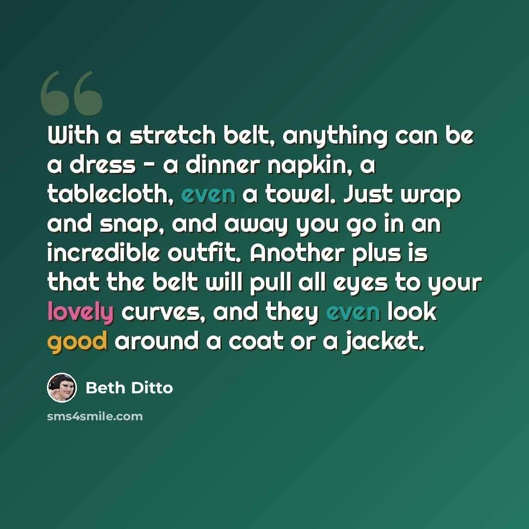 “With a stretch belt, anything can be a dress - a dinner napkin, a tablecloth, even a towel. Just wrap and snap, and away you go in an incredible outfit. Another plus is that the belt will pull all eyes to your lovely curves, and they even look good around a coat or a jacket.” quote by Beth Ditto