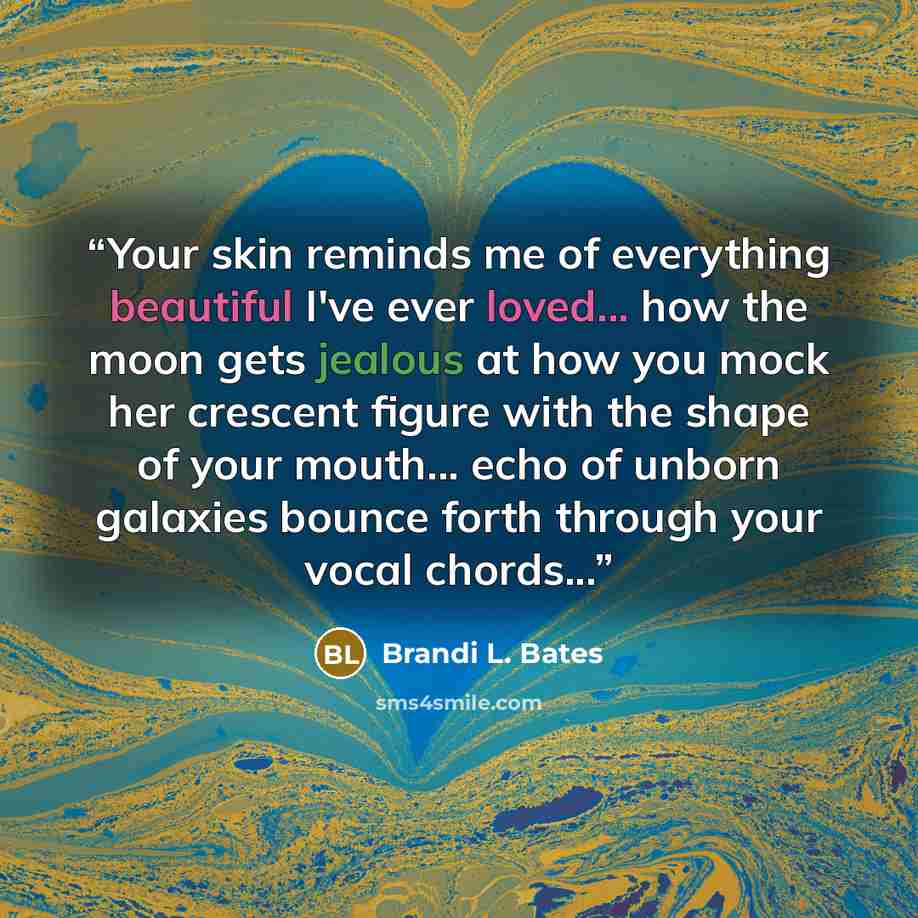 “Your skin reminds me of everything beautiful I've ever loved... how the moon gets jealous at how you mock her crescent figure with the shape of your mouth... echo of unborn galaxies bounce forth through your vocal chords...” quote by Brandi L. Bates