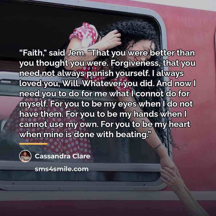 “Faith," said Jem. "That you were better than you thought you were. Forgiveness, that you need not always punish yourself. I always loved you, Will. Whatever you did. And now I need you to do for me what I connot do for myself. For you to be my eyes when I do not have them. For you to be my hands…” quote by Cassandra Clare