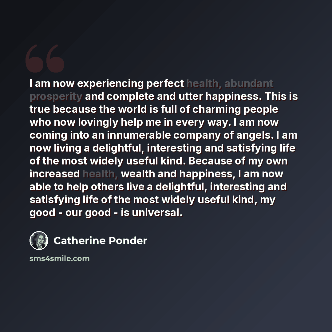 “I am now experiencing perfect health, abundant prosperity and complete and utter happiness. This is true because the world is full of charming people who now lovingly help me in every way. I am now coming into an innumerable company of angels. I am now living a delightful, interesting and…” quote by Catherine Ponder