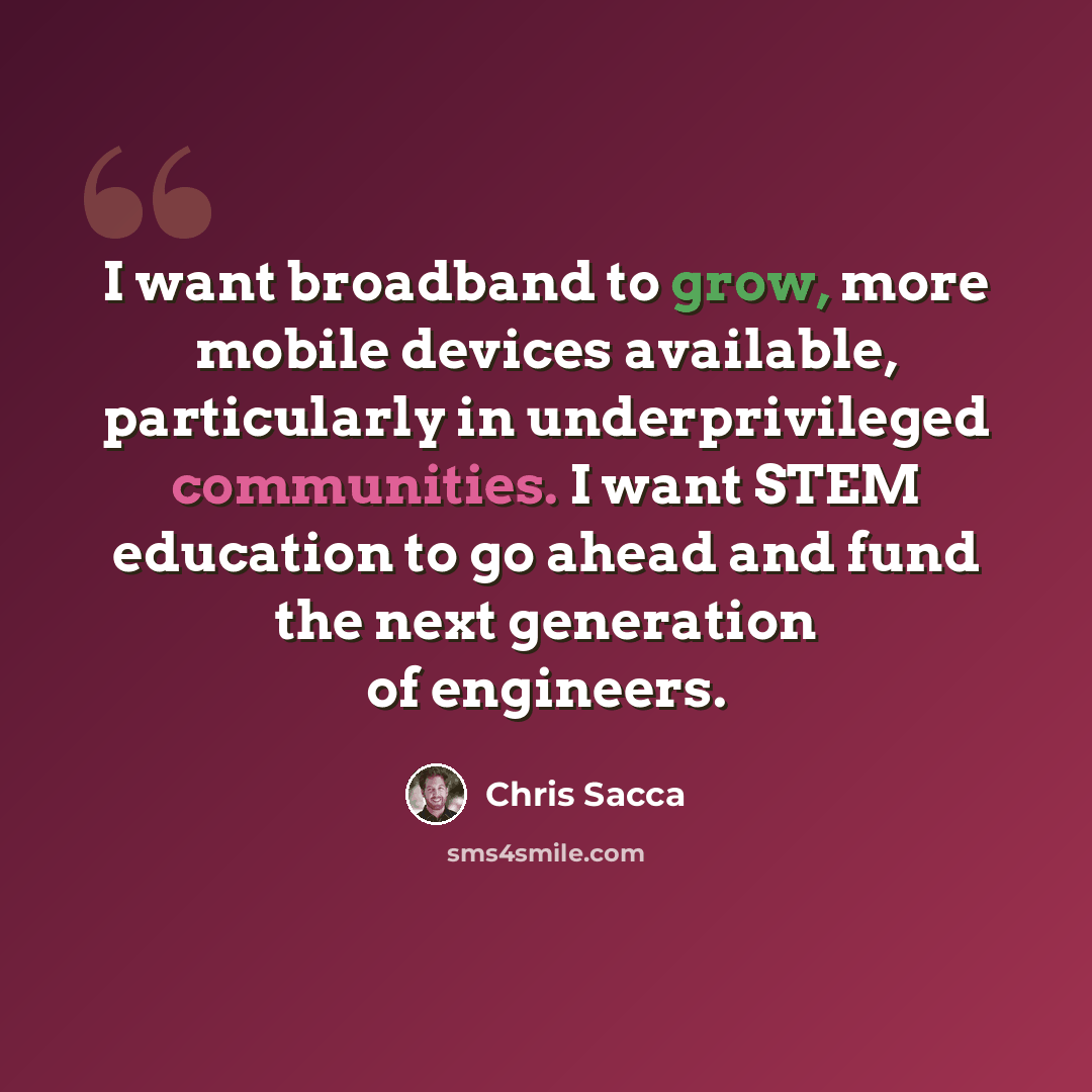 “I want broadband to grow, more mobile devices available, particularly in underprivileged communities. I want STEM education to go ahead and fund the next generation of engineers.” quote by Chris Sacca