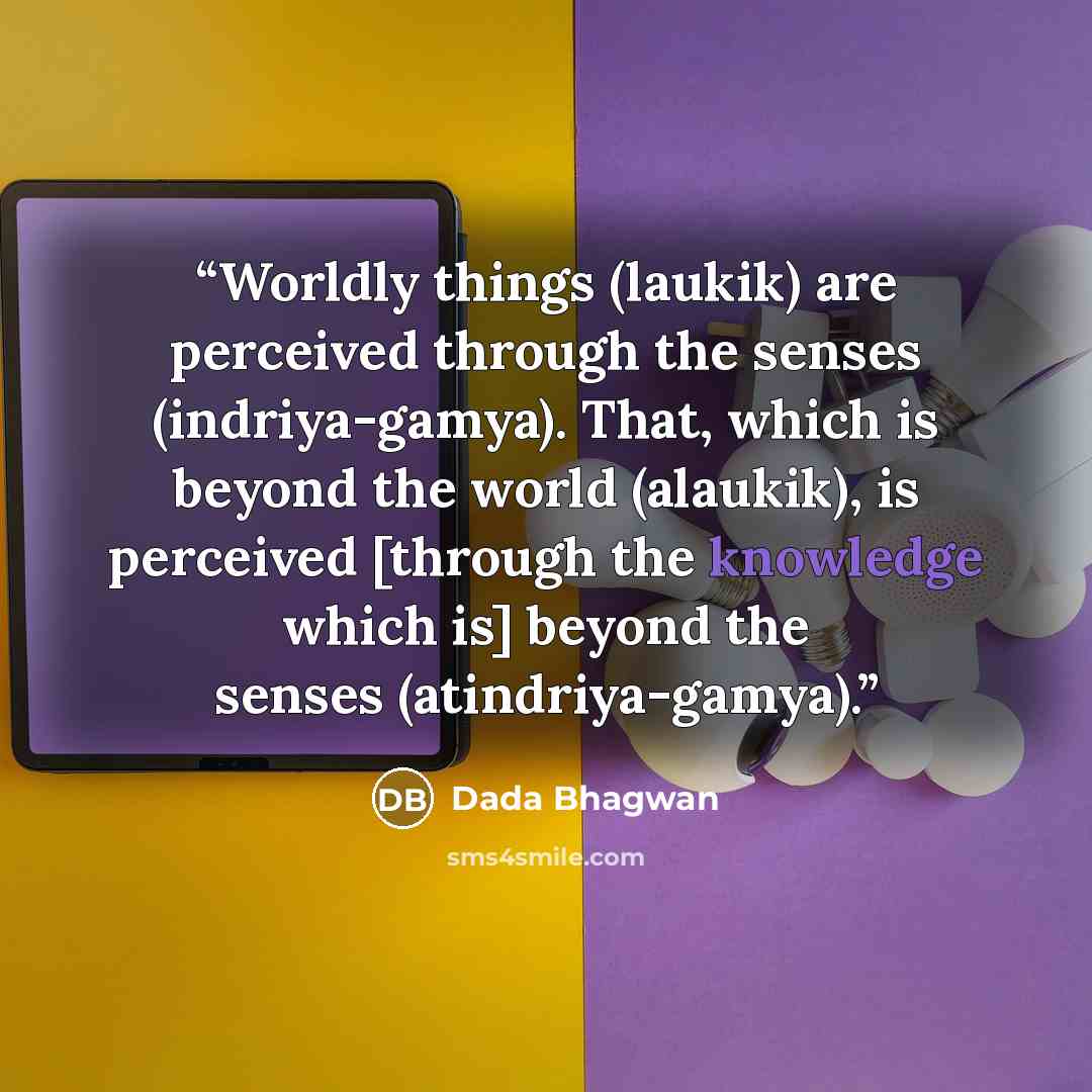 “Worldly things (laukik) are perceived through the senses (indriya-gamya). That, which is beyond the world (alaukik), is perceived [through the knowledge which is] beyond the senses (atindriya-gamya).” quote by Dada Bhagwan