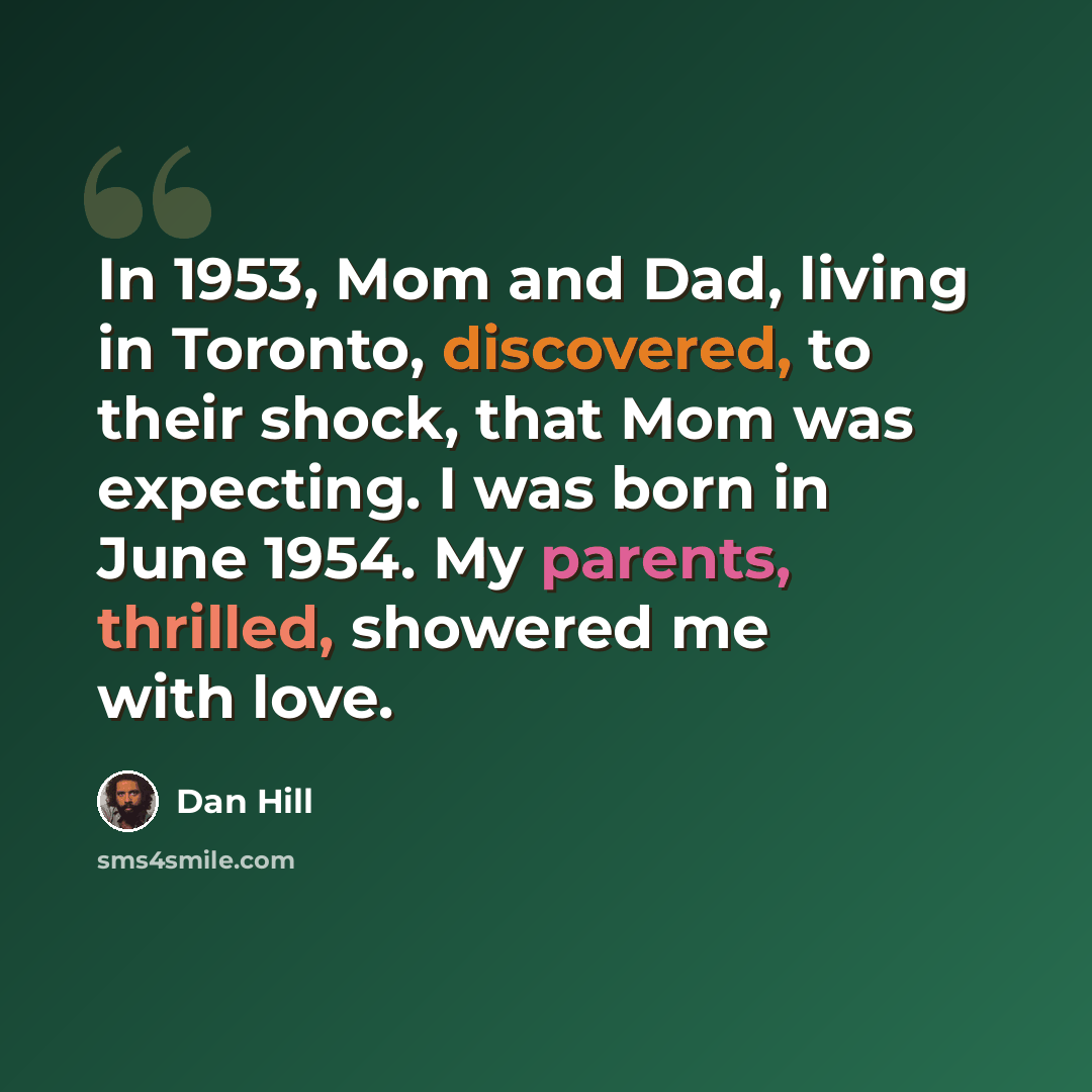 “In 1953, Mom and Dad, living in Toronto, discovered, to their shock, that Mom was expecting. I was born in June 1954. My parents, thrilled, showered me with love.” quote by Dan Hill