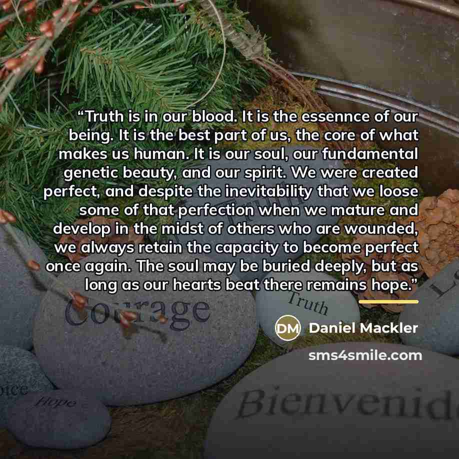 “Truth is in our blood. It is the essennce of our being. It is the best part of us, the core of what makes us human. It is our soul, our fundamental genetic beauty, and our spirit. We were created perfect, and despite the inevitability that we loose some of that perfection when we mature and…” quote by Daniel Mackler