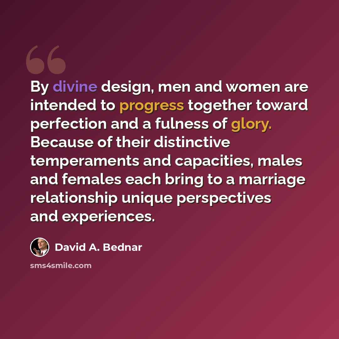 “By divine design, men and women are intended to progress together toward perfection and a fulness of glory. Because of their distinctive temperaments and capacities, males and females each bring to a marriage relationship unique perspectives and experiences.” quote by David A. Bednar