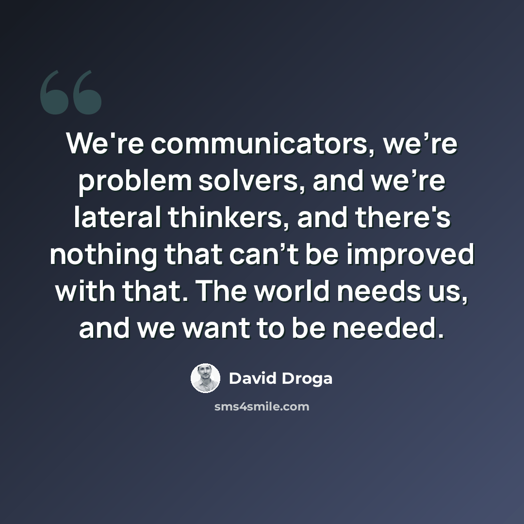 “We're communicators, we're problem solvers, and we're lateral thinkers, and there's nothing that can't be improved with that. The world needs us, and we want to be needed.” quote by David Droga