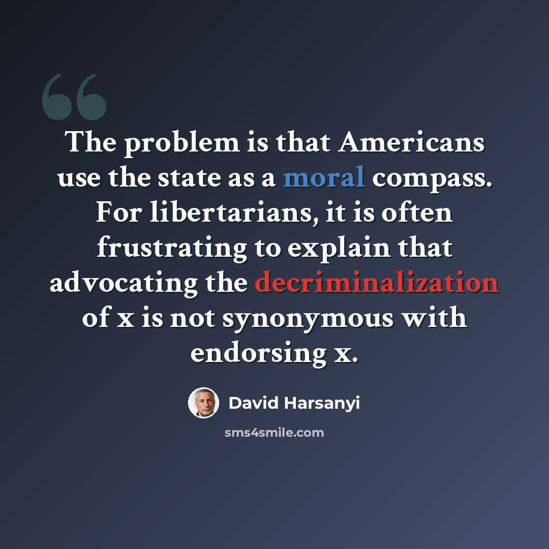 “The problem is that Americans use the state as a moral compass. For libertarians, it is often frustrating to explain that advocating the decriminalization of x is not synonymous with endorsing x.” quote by David Harsanyi