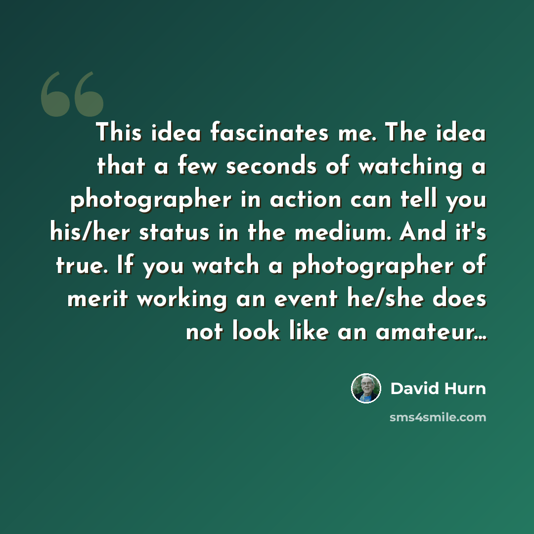 “This idea fascinates me. The idea that a few seconds of watching a photographer in action can tell you his/her status in the medium. And it's true. If you watch a photographer of merit working an event he/she does not look like an amateur...” quote by David Hurn