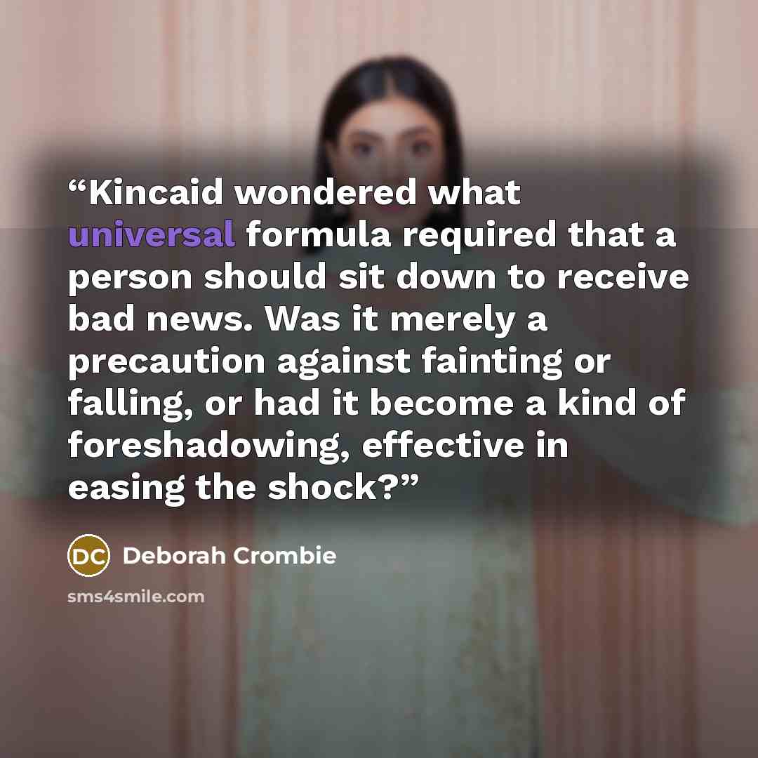 “Kincaid wondered what universal formula required that a person should sit down to receive bad news. Was it merely a precaution against fainting or falling, or had it become a kind of foreshadowing, effective in easing the shock?” quote by Deborah Crombie