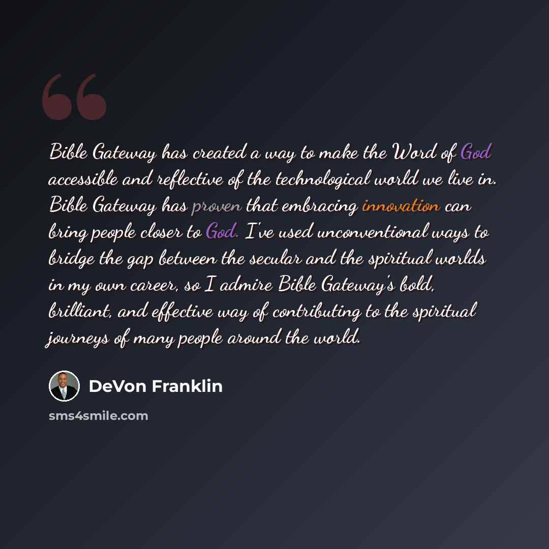 “Bible Gateway has created a way to make the Word of God accessible and reflective of the technological world we live in. Bible Gateway has proven that embracing innovation can bring people closer to God. I've used unconventional ways to bridge the gap between the secular and the spiritual worlds…” quote by DeVon Franklin