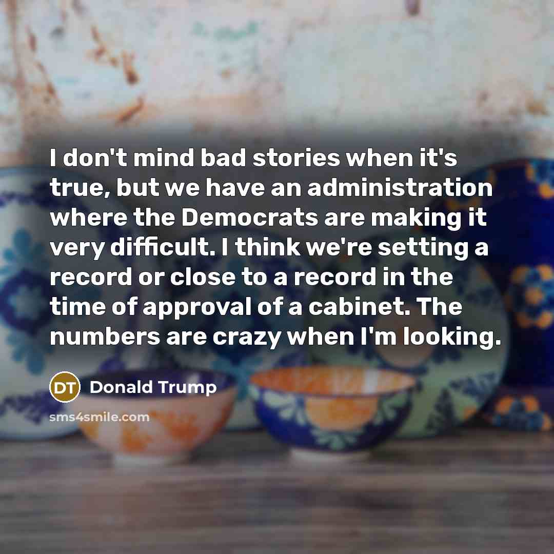 “I don't mind bad stories when it's true, but we have an administration where the Democrats are making it very difficult. I think we're setting a record or close to a record in the time of approval of a cabinet. The numbers are crazy when I'm looking.” quote by Donald Trump