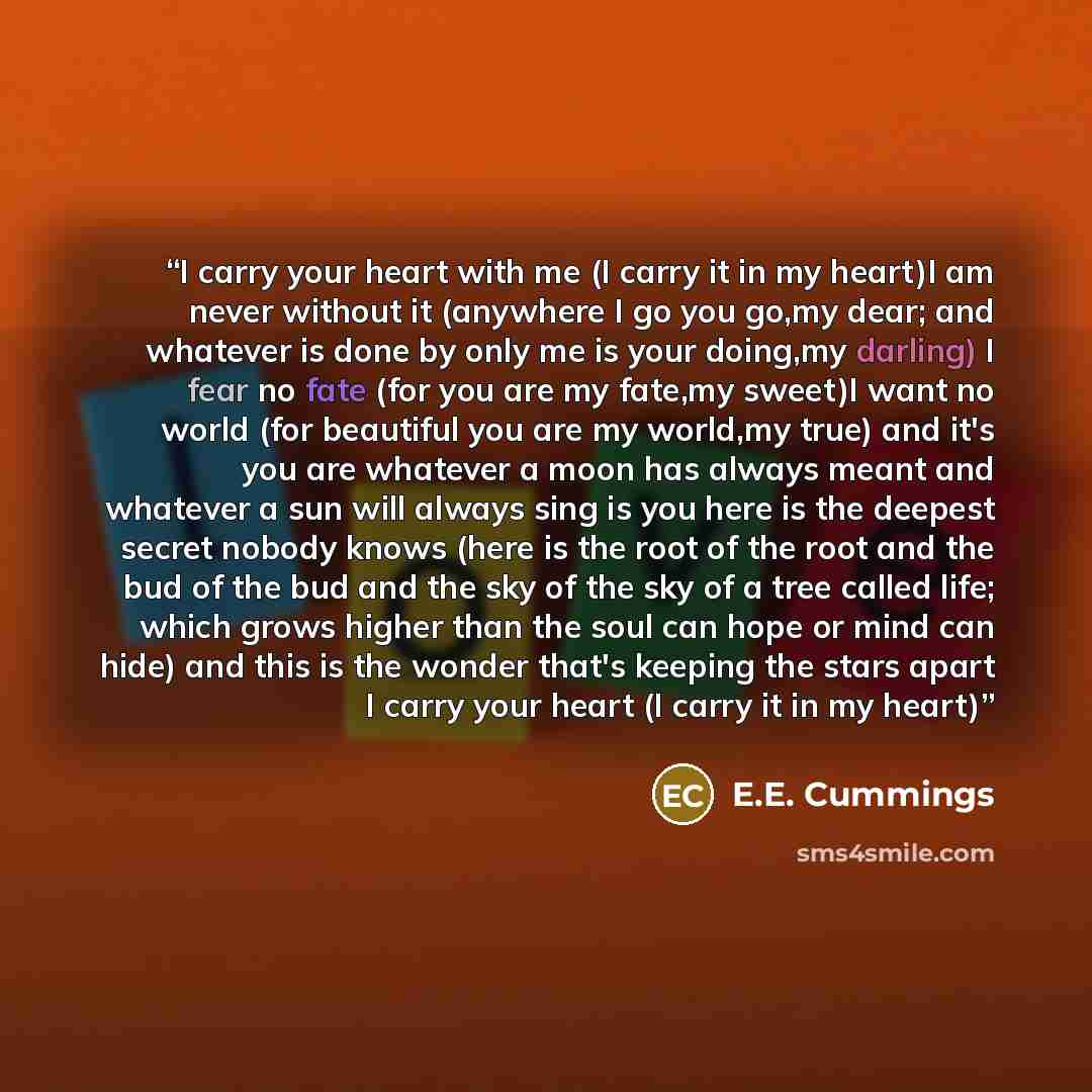 “I carry your heart with me (I carry it in my heart)I am never without it (anywhere I go you go,my dear; and whatever is done by only me is your doing,my darling) I fear no fate (for you are my fate,my sweet)I want no world (for beautiful you are my world,my true) and it's you are whatever a moon…” quote by E.E. Cummings