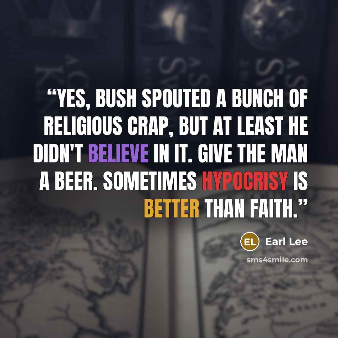 “Yes, Bush spouted a bunch of religious crap, but at least he didn't believe in it. Give the man a beer. Sometimes hypocrisy is better than faith.” quote by Earl Lee