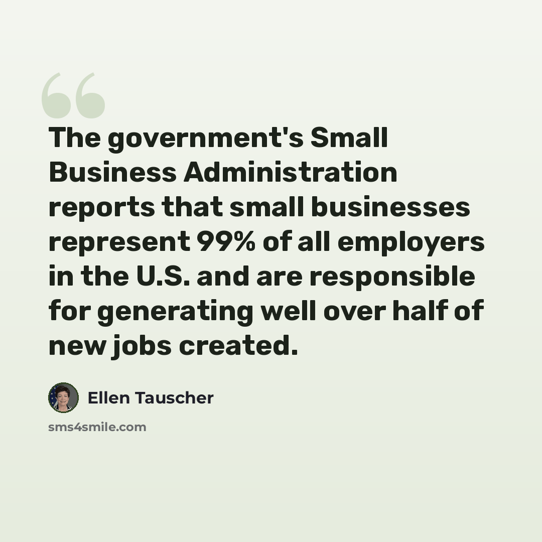 “The government's Small Business Administration reports that small businesses represent 99% of all employers in the U.S. and are responsible for generating well over half of new jobs created.” quote by Ellen Tauscher