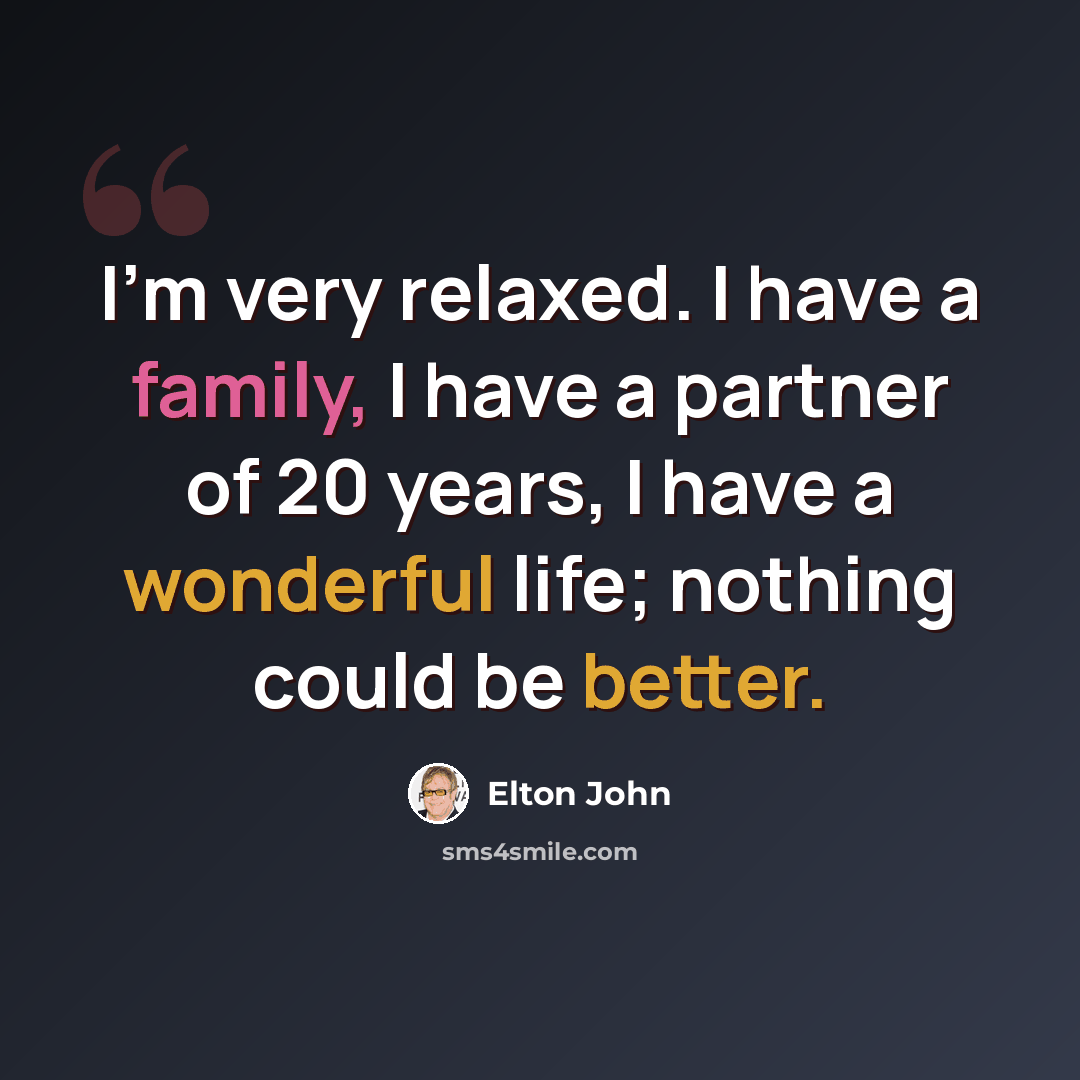 “I'm very relaxed. I have a family, I have a partner of 20 years, I have a wonderful life; nothing could be better.” quote by Elton John