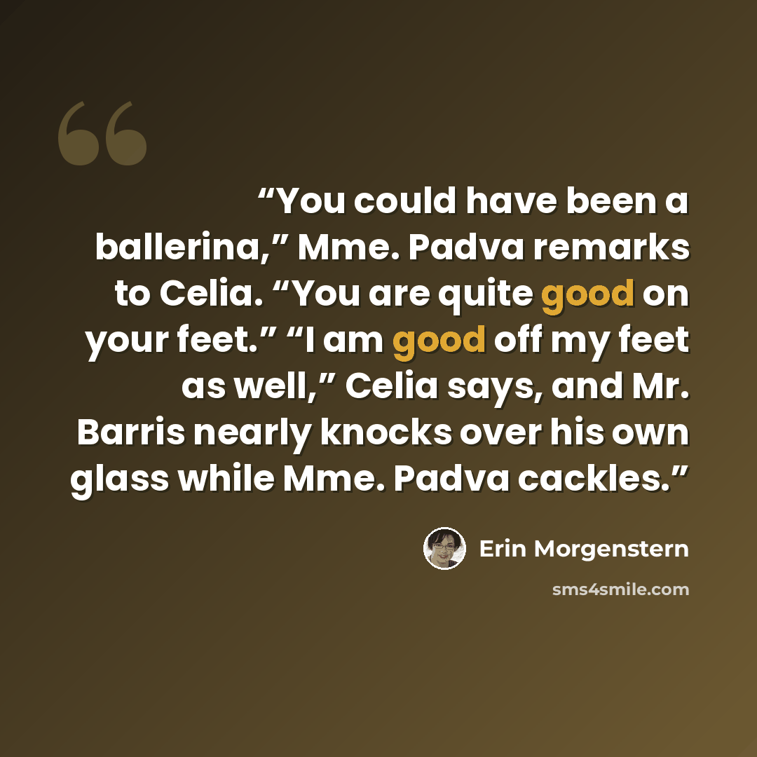 “You could have been a ballerina,” Mme. Padva remarks to Celia. “You are quite good on your feet.” “I am good off my feet as well,” Celia says, and Mr. Barris nearly knocks over his own glass while Mme. Padva cackles.” quote by Erin Morgenstern