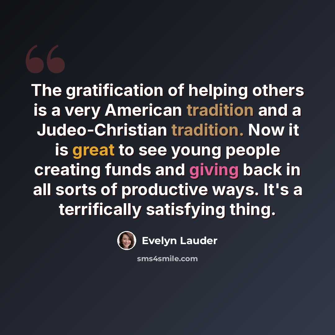 “The gratification of helping others is a very American tradition and a Judeo-Christian tradition. Now it is great to see young people creating funds and giving back in all sorts of productive ways. It's a terrifically satisfying thing.” quote by Evelyn Lauder