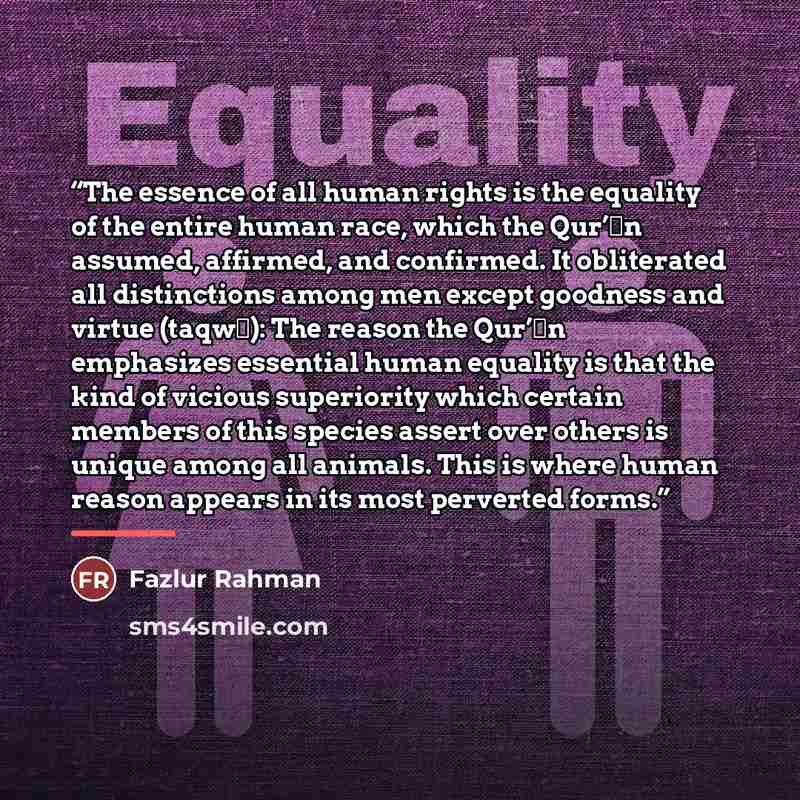 “The essence of all human rights is the equality of the entire human race, which the Qur’ān assumed, affirmed, and confirmed. It obliterated all distinctions among men except goodness and virtue (taqwā): The reason the Qur’ān emphasizes essential human equality is that the kind of vicious…” quote by Fazlur Rahman