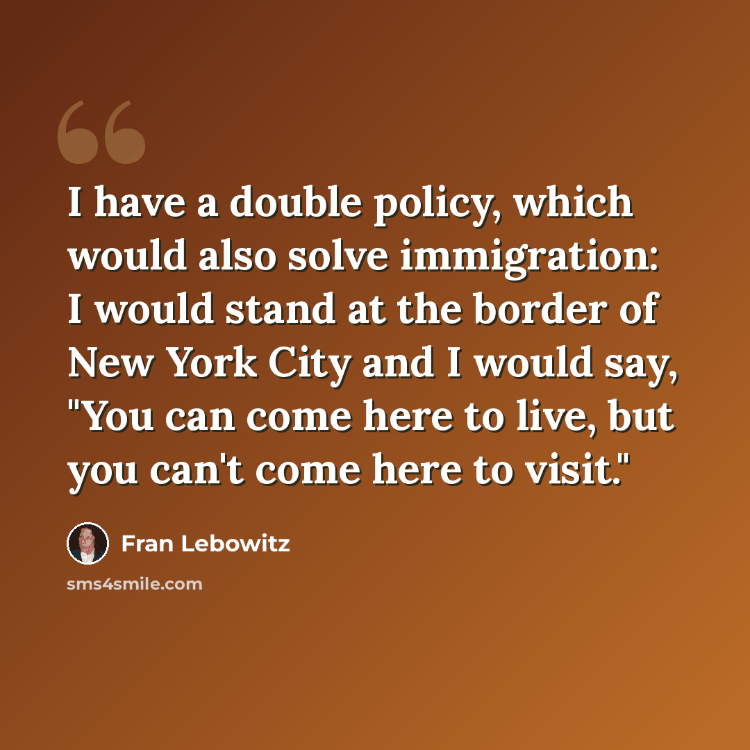 “I have a double policy, which would also solve immigration: I would stand at the border of New York City and I would say, "You can come here to live, but you can't come here to visit."” quote by Fran Lebowitz