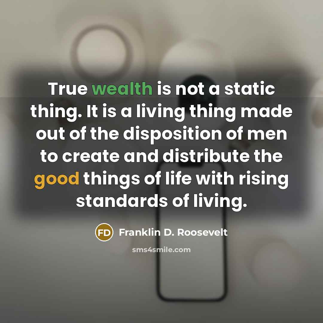 “True wealth is not a static thing. It is a living thing made out of the disposition of men to create and distribute the good things of life with rising standards of living.” quote by Franklin D. Roosevelt