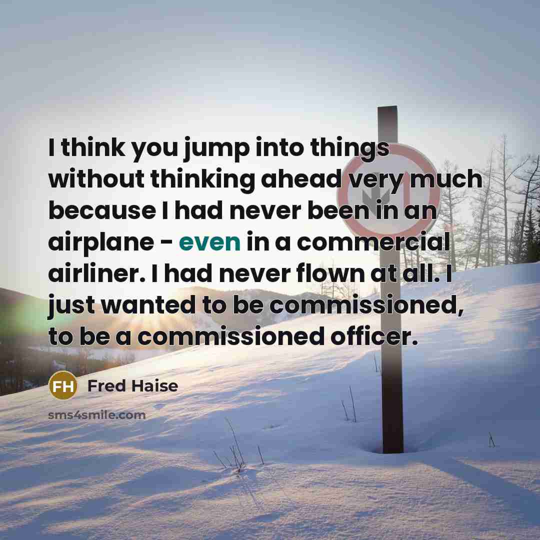 “I think you jump into things without thinking ahead very much because I had never been in an airplane - even in a commercial airliner. I had never flown at all. I just wanted to be commissioned, to be a commissioned officer.” quote by Fred Haise