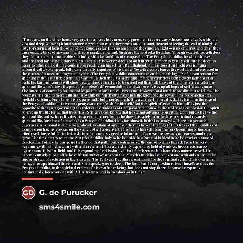 “There are, on the other hand, very great men, very holy men, very pure men in every way, whose knowledge is wide and vast and deep, whose spiritual stature is great; but when they reach Buddhahood, instead of feeling the call of almighty love to return and help those who have gone less far, they…” quote by G. de Purucker