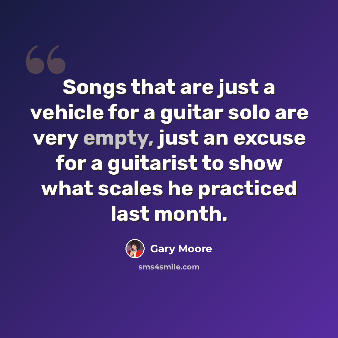 “Songs that are just a vehicle for a guitar solo are very empty, just an excuse for a guitarist to show what scales he practiced last month.” quote by Gary Moore