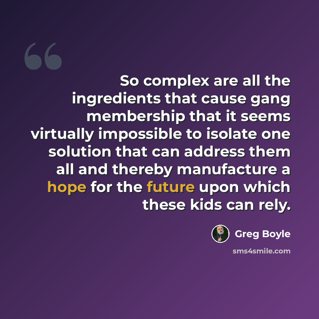 “So complex are all the ingredients that cause gang membership that it seems virtually impossible to isolate one solution that can address them all and thereby manufacture a hope for the future upon which these kids can rely.” quote by Greg Boyle