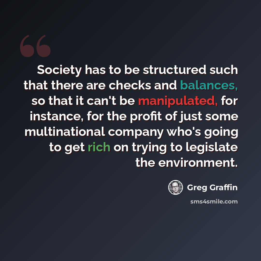 “Society has to be structured such that there are checks and balances, so that it can't be manipulated, for instance, for the profit of just some multinational company who's going to get rich on trying to legislate the environment.” quote by Greg Graffin