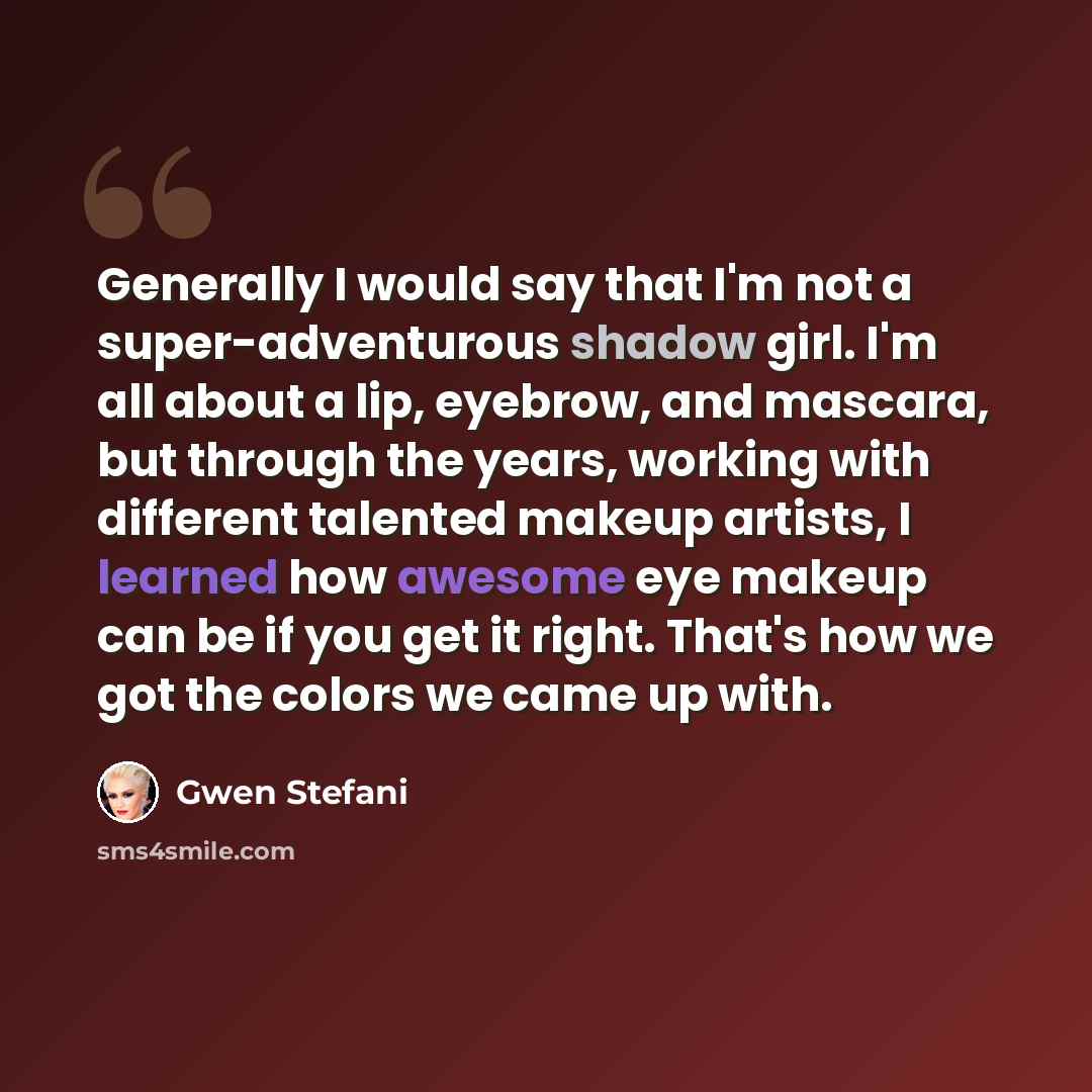 “Generally I would say that I'm not a super-adventurous shadow girl. I'm all about a lip, eyebrow, and mascara, but through the years, working with different talented makeup artists, I learned how awesome eye makeup can be if you get it right. That's how we got the colors we came up with.” quote by Gwen Stefani