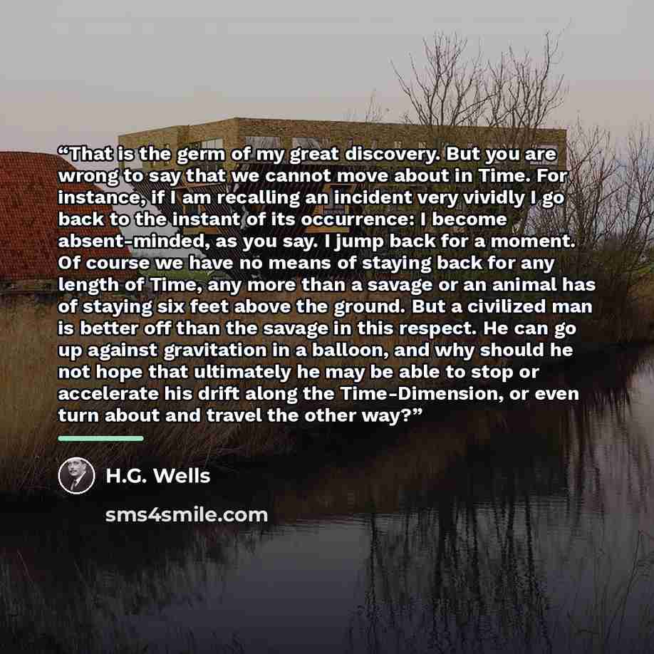 “That is the germ of my great discovery. But you are wrong to say that we cannot move about in Time. For instance, if I am recalling an incident very vividly I go back to the instant of its occurrence: I become absent-minded, as you say. I jump back for a moment. Of course we have no means of…” quote by H.G. Wells
