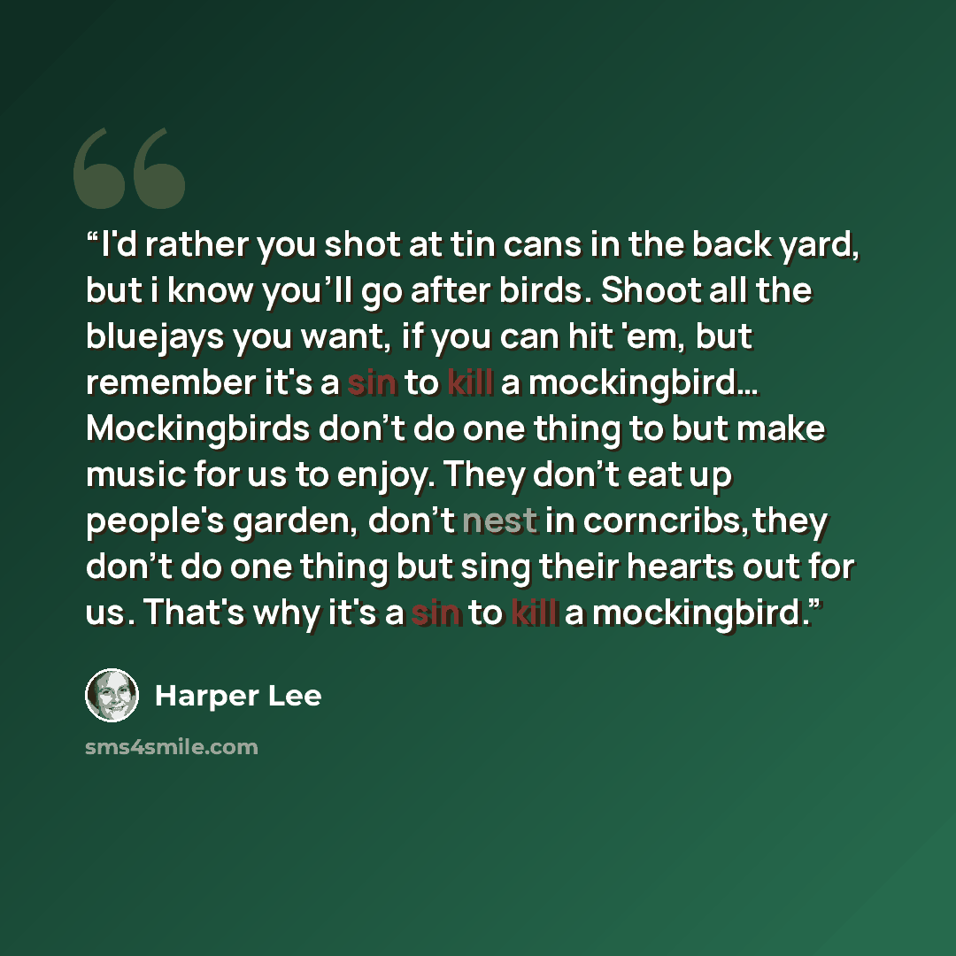 “I'd rather you shot at tin cans in the back yard, but i know you'll go after birds. Shoot all the bluejays you want, if you can hit 'em, but remember it's a sin to kill a mockingbird… Mockingbirds don't do one thing to but make music for us to enjoy. They don't eat up people's garden, don't nest…” quote by Harper Lee