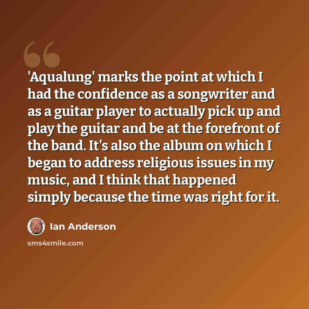 “'Aqualung' marks the point at which I had the confidence as a songwriter and as a guitar player to actually pick up and play the guitar and be at the forefront of the band. It's also the album on which I began to address religious issues in my music, and I think that happened simply because the…” quote by Ian Anderson