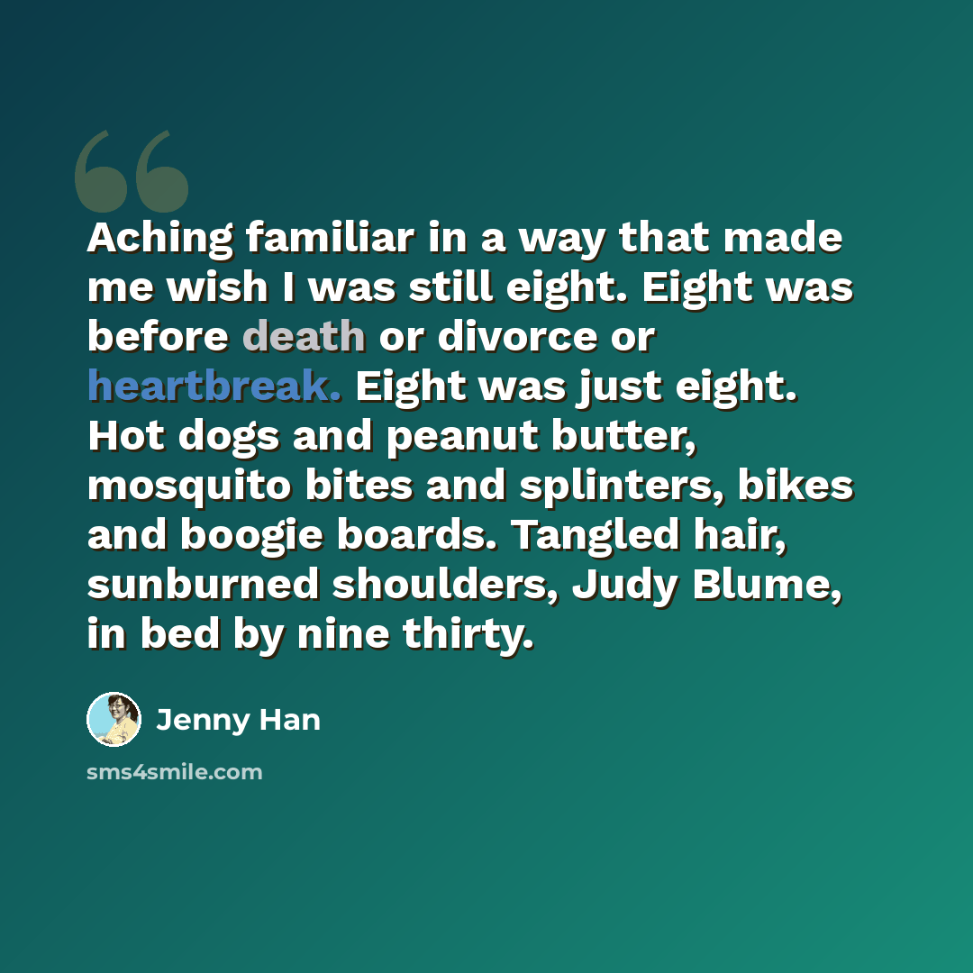 “Aching familiar in a way that made me wish I was still eight. Eight was before death or divorce or heartbreak. Eight was just eight. Hot dogs and peanut butter, mosquito bites and splinters, bikes and boogie boards. Tangled hair, sunburned shoulders, Judy Blume, in bed by nine thirty.” quote by Jenny Han