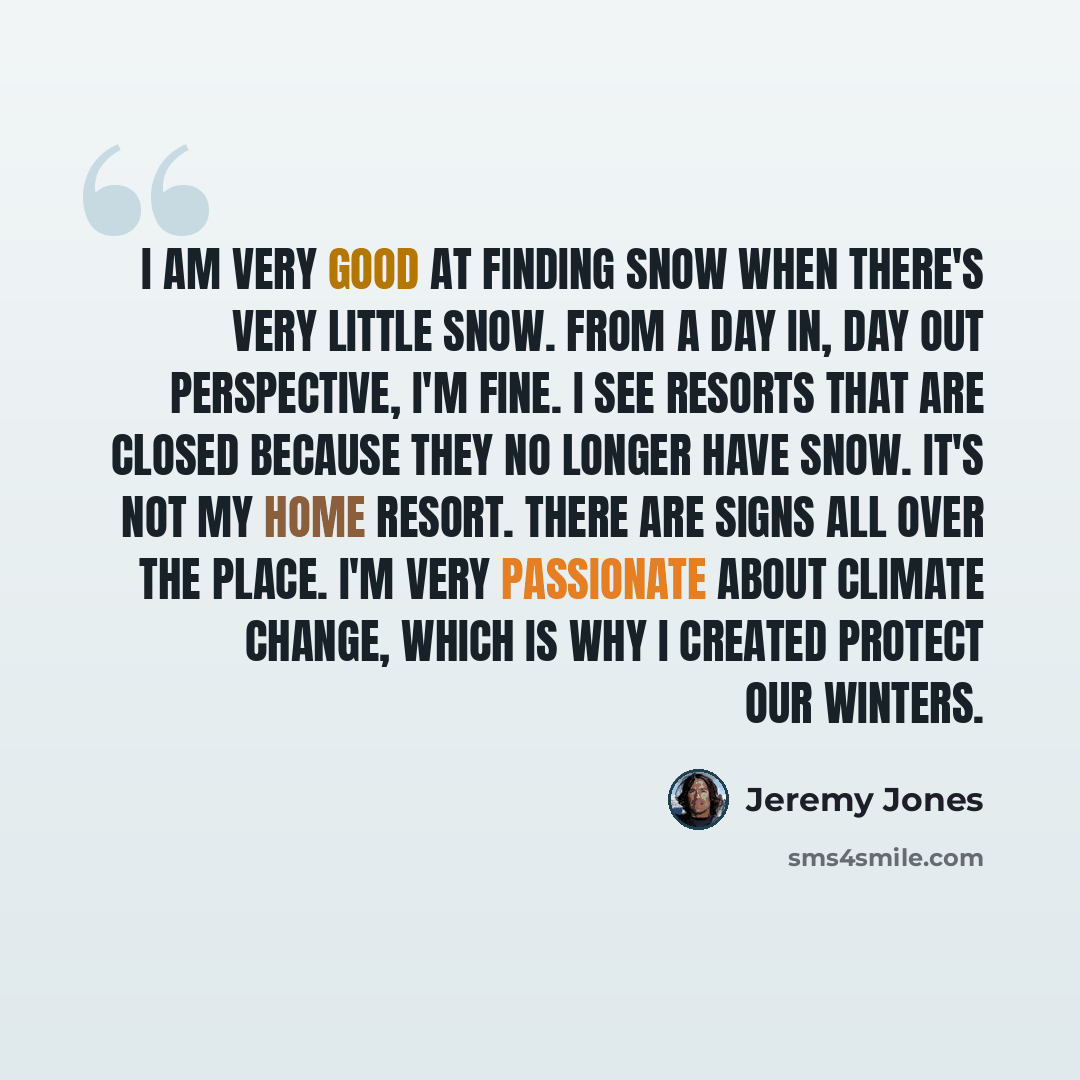“I am very good at finding snow when there's very little snow. From a day in, day out perspective, I'm fine. I see resorts that are closed because they no longer have snow. It's not my home resort. There are signs all over the place. I'm very passionate about climate change, which is why I created…” quote by Jeremy Jones