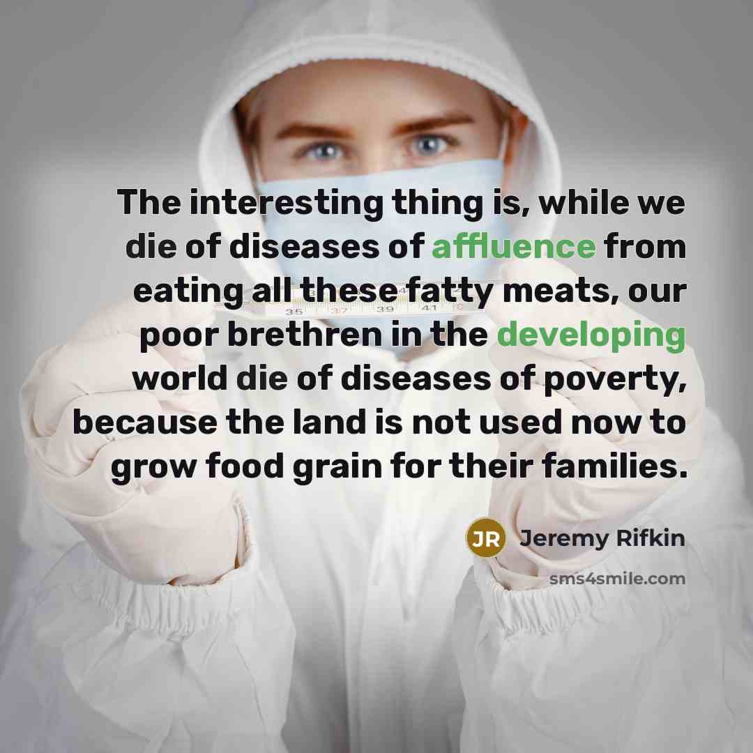 “The interesting thing is, while we die of diseases of affluence from eating all these fatty meats, our poor brethren in the developing world die of diseases of poverty, because the land is not used now to grow food grain for their families.” quote by Jeremy Rifkin