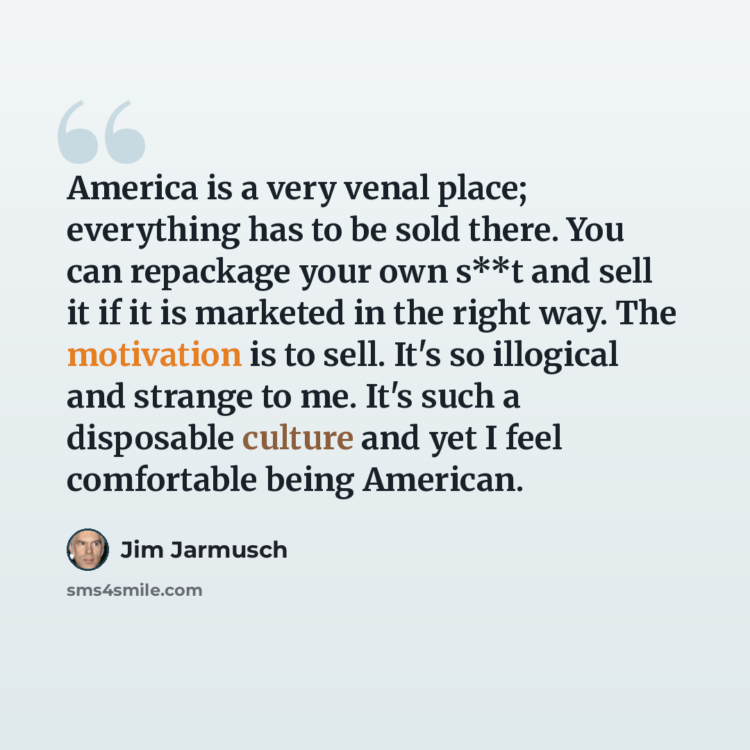 “America is a very venal place; everything has to be sold there. You can repackage your own s**t and sell it if it is marketed in the right way. The motivation is to sell. It's so illogical and strange to me. It's such a disposable culture and yet I feel comfortable being American.” quote by Jim Jarmusch