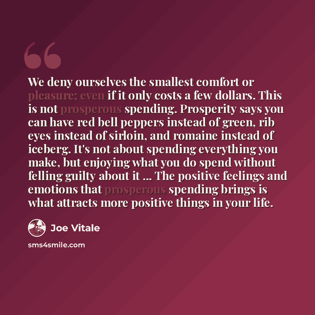 “We deny ourselves the smallest comfort or pleasure; even if it only costs a few dollars. This is not prosperous spending. Prosperity says you can have red bell peppers instead of green, rib eyes instead of sirloin, and romaine instead of iceberg. It's not about spending everything you make, but…” quote by Joe Vitale