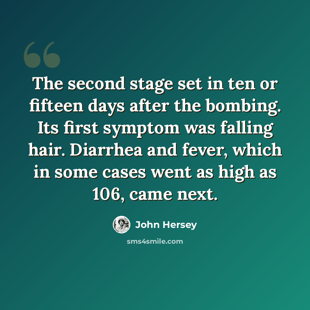 “The second stage set in ten or fifteen days after the bombing. Its first symptom was falling hair. Diarrhea and fever, which in some cases went as high as 106, came next.” quote by John Hersey