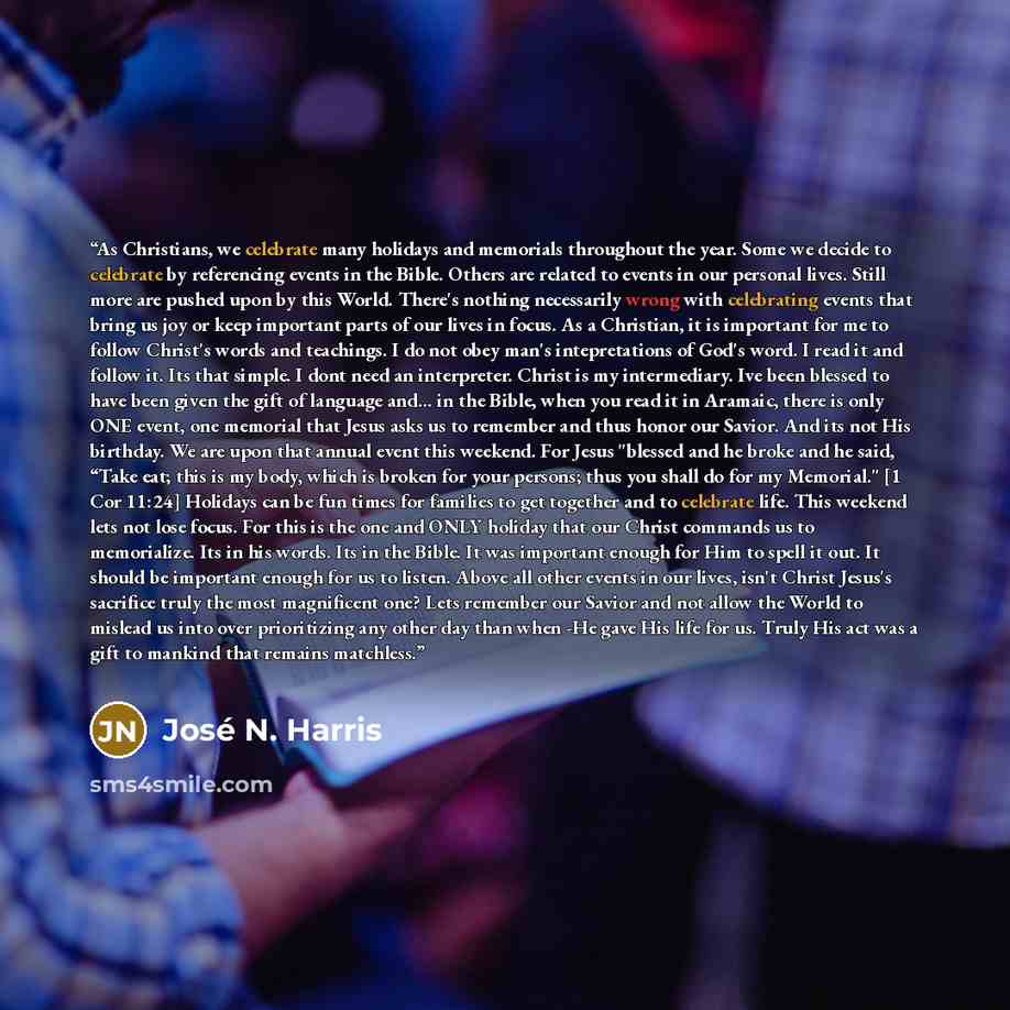 “As Christians, we celebrate many holidays and memorials throughout the year. Some we decide to celebrate by referencing events in the Bible. Others are related to events in our personal lives. Still more are pushed upon by this World. There's nothing necessarily wrong with celebrating events that…” quote by José N. Harris