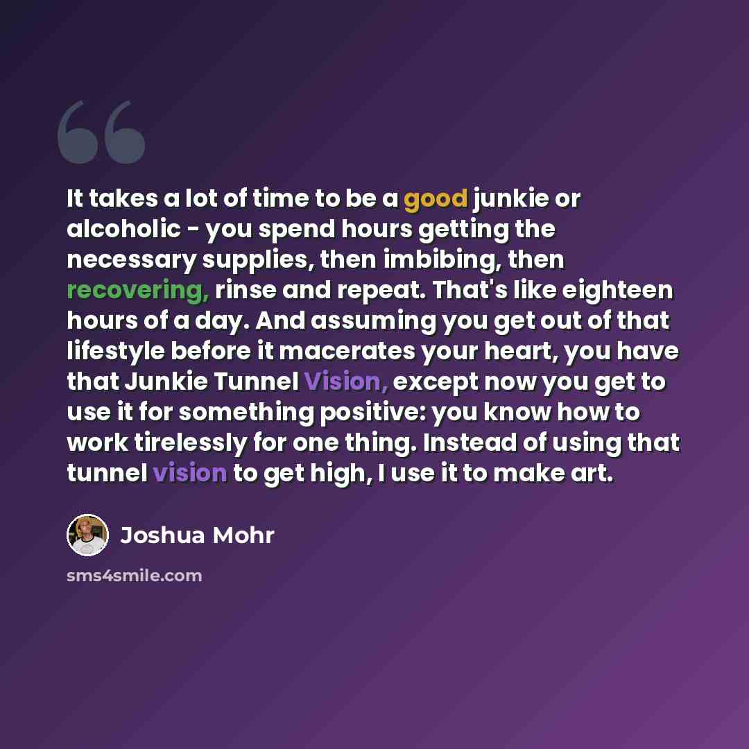 “It takes a lot of time to be a good junkie or alcoholic - you spend hours getting the necessary supplies, then imbibing, then recovering, rinse and repeat. That's like eighteen hours of a day. And assuming you get out of that lifestyle before it macerates your heart, you have that Junkie Tunnel…” quote by Joshua Mohr