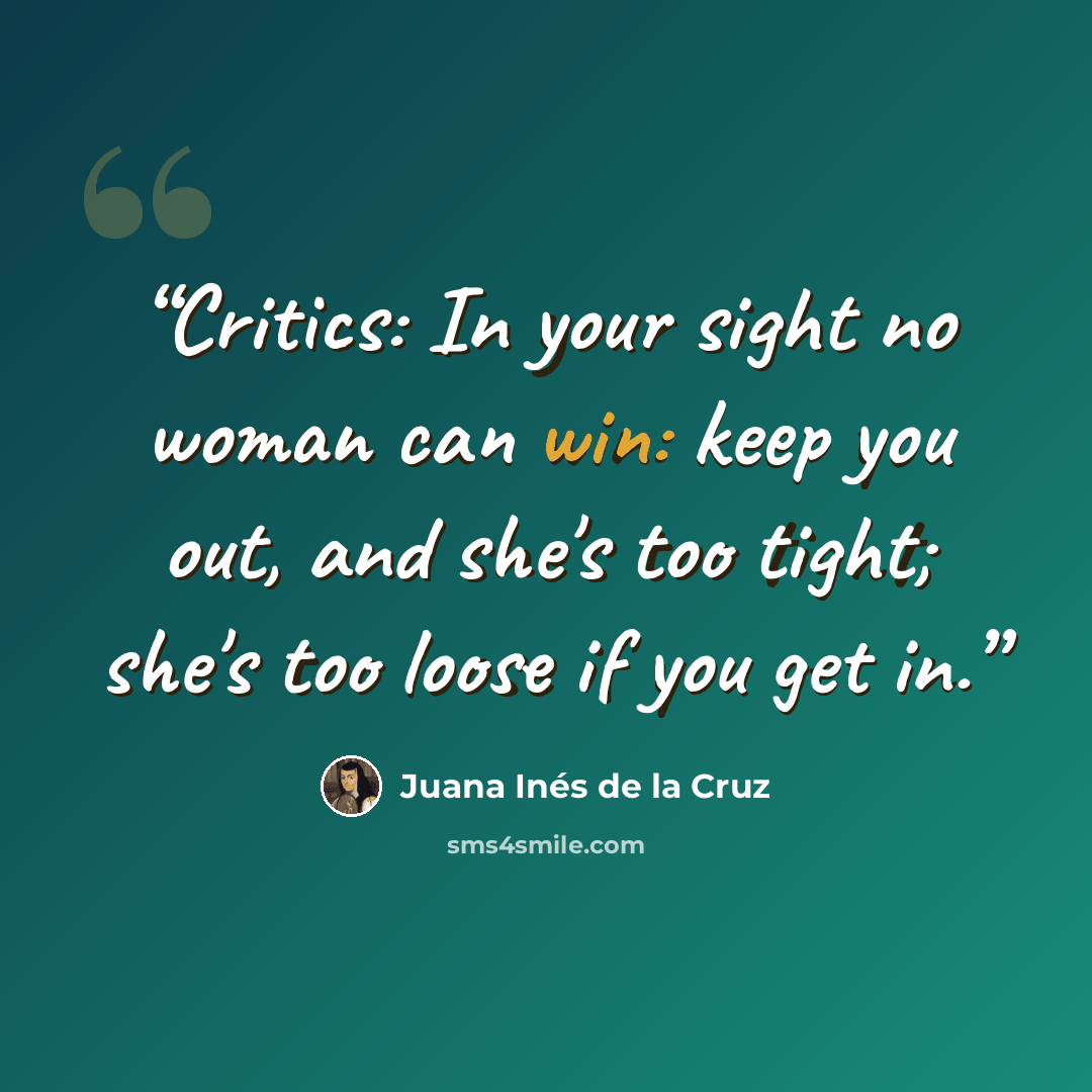 “Critics: In your sight no woman can win: keep you out, and she's too tight; she's too loose if you get in.” quote by Juana Inés de la Cruz